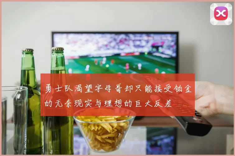 勇士队渴望字母哥却只能接受铂金的无奈现实与理想的巨大反差