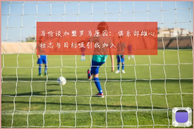 马伦谈加盟罗马原因：俱乐部雄心壮志与目标吸引我加入