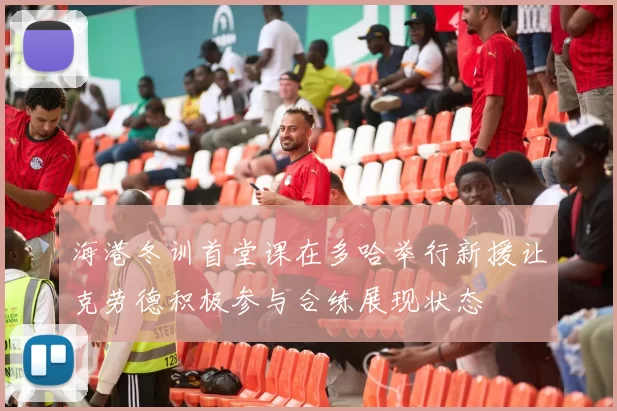 海港冬训首堂课在多哈举行新援让克劳德积极参与合练展现状态