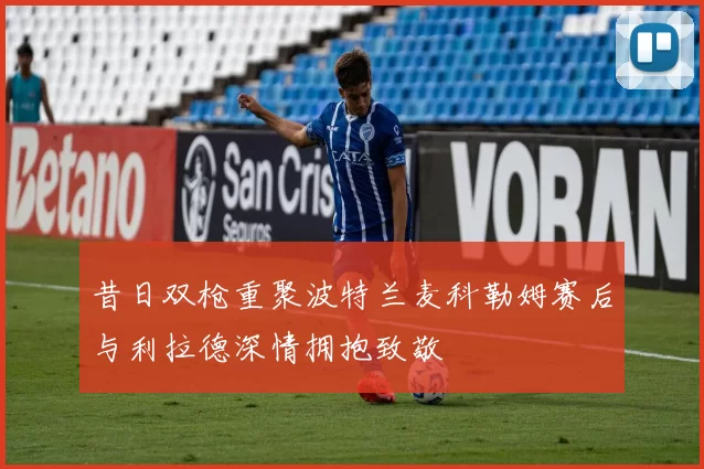 昔日双枪重聚波特兰麦科勒姆赛后与利拉德深情拥抱致敬