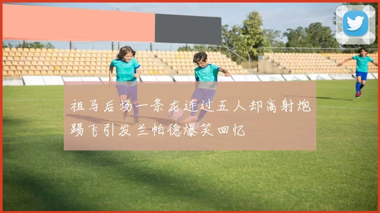 祖马后场一条龙连过五人却高射炮踢飞引发兰帕德爆笑回忆