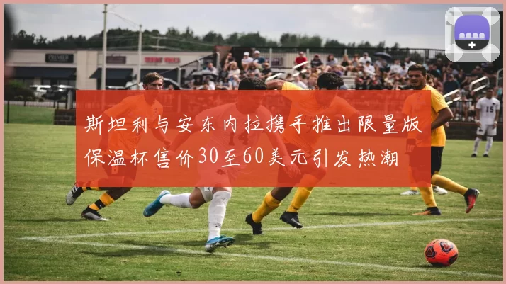 斯坦利与安东内拉携手推出限量版保温杯售价30至60美元引发热潮