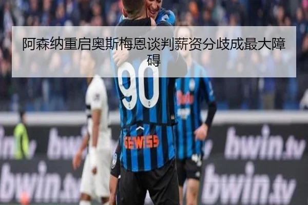 阿森纳重启奥斯梅恩谈判薪资分歧成最大障碍